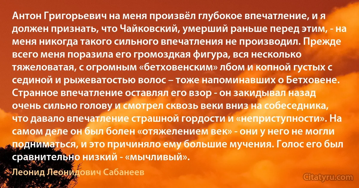 Антон Григорьевич на меня произвёл глубокое впечатление, и я должен признать, что Чайковский, умерший раньше перед этим, - на меня никогда такого сильного впечатления не производил. Прежде всего меня поразила его громоздкая фигура, вся несколько тяжеловатая, с огромным «бетховенским» лбом и копной густых с сединой и рыжеватостью волос – тоже напоминавших о Бетховене. Странное впечатление оставлял его взор - он закидывал назад очень сильно голову и смотрел сквозь веки вниз на собеседника, что давало впечатление страшной гордости и «неприступности». На самом деле он был болен «отяжелением век» - они у него не могли подниматься, и это причиняло ему большие мучения. Голос его был сравнительно низкий - «мычливый». (Леонид Леонидович Сабанеев)