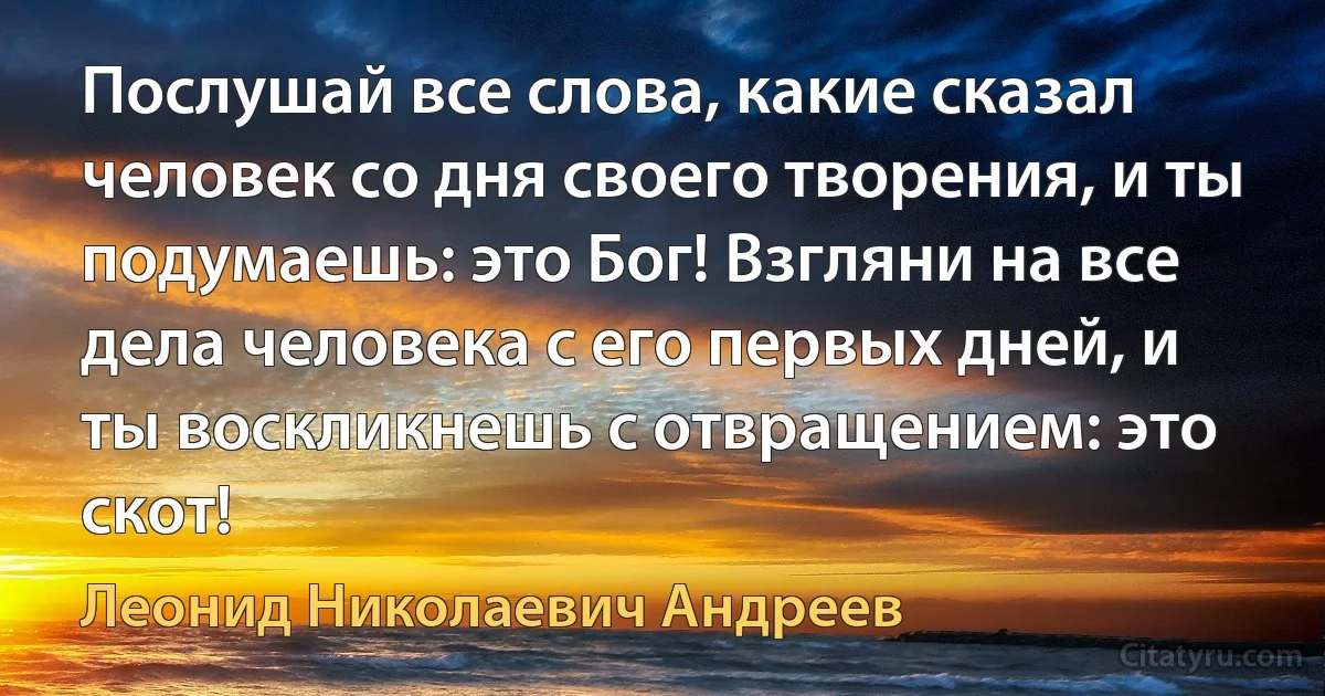 Послушай все слова, какие сказал человек со дня своего творения, и ты подумаешь: это Бог! Взгляни на все дела человека с его первых дней, и ты воскликнешь с отвращением: это скот! (Леонид Николаевич Андреев)