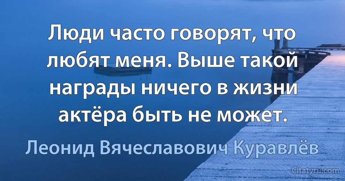 Люди часто говорят, что любят меня. Выше такой награды ничего в жизни актёра быть не может. (Леонид Вячеславович Куравлёв)