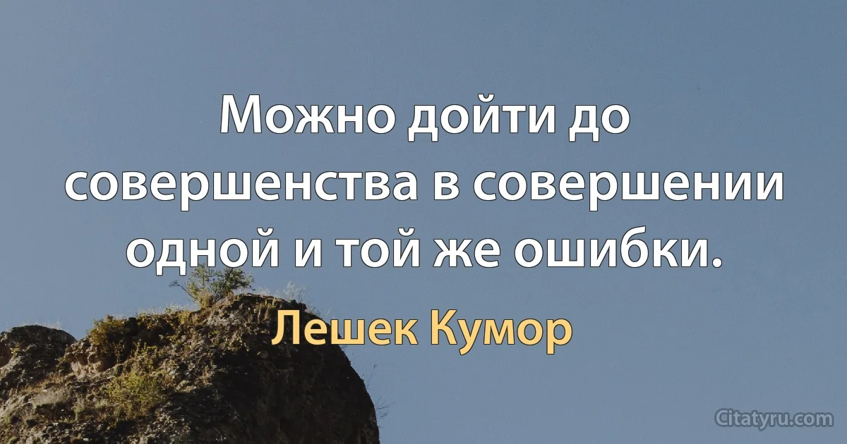 Можно дойти до совершенства в совершении одной и той же ошибки. (Лешек Кумор)