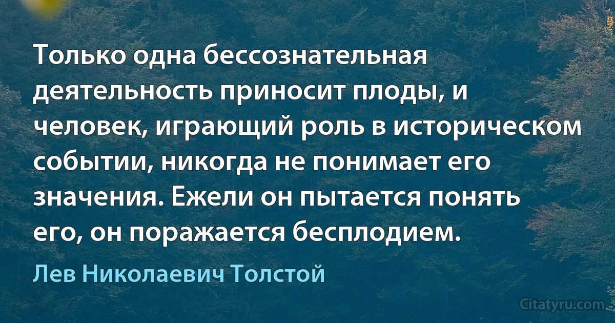 Только одна бессознательная деятельность приносит плоды, и человек, играющий роль в историческом событии, никогда не понимает его значения. Ежели он пытается понять его, он поражается бесплодием. (Лев Николаевич Толстой)