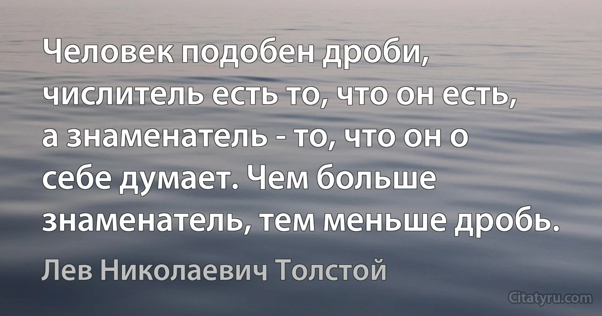 Человек подобен дроби, числитель есть то, что он есть, а знаменатель - то, что он о себе думает. Чем больше знаменатель, тем меньше дробь. (Лев Николаевич Толстой)