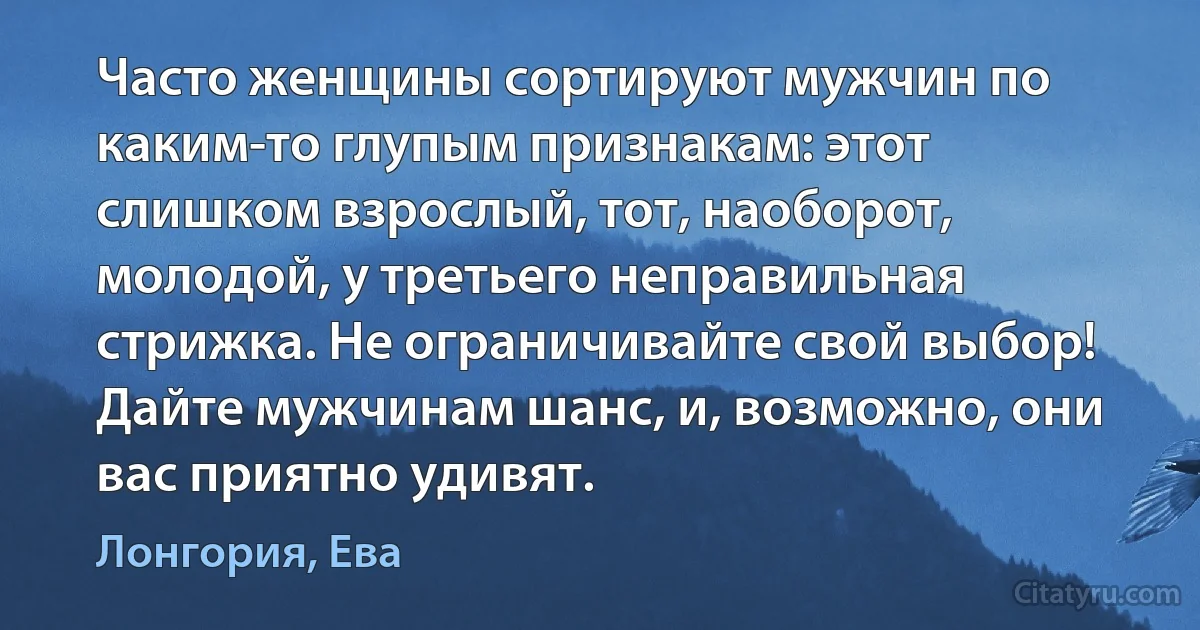 Часто женщины сортируют мужчин по каким-то глупым признакам: этот слишком взрослый, тот, наоборот, молодой, у третьего неправильная стрижка. Не ограничивайте свой выбор! Дайте мужчинам шанс, и, возможно, они вас приятно удивят. (Лонгория, Ева)