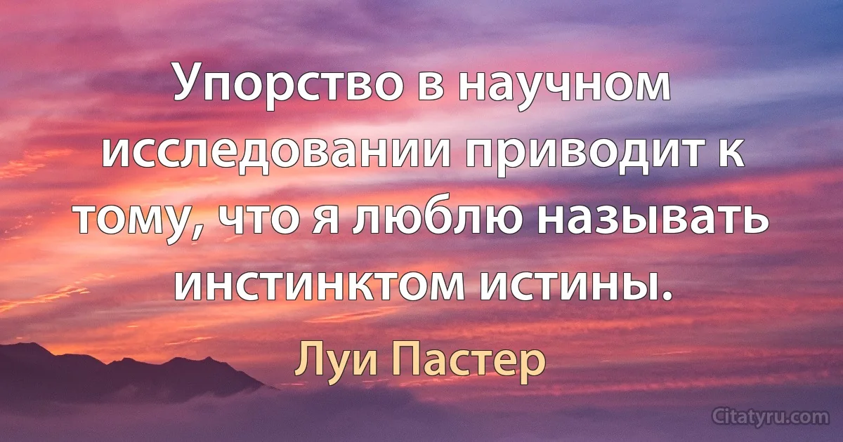 Упорство в научном исследовании приводит к тому, что я люблю называть инстинктом истины. (Луи Пастер)