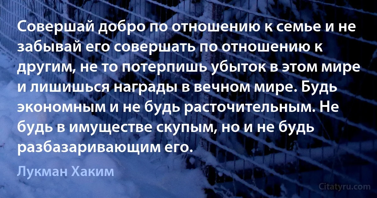 Совершай добро по отношению к семье и не забывай его совершать по отношению к другим, не то потерпишь убыток в этом мире и лишишься награды в вечном мире. Будь экономным и не будь расточительным. Не будь в имуществе скупым, но и не будь разбазаривающим его. (Лукман Хаким)