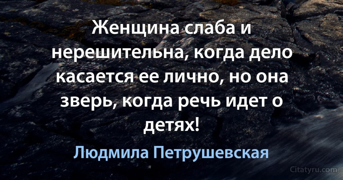 Женщина слаба и нерешительна, когда дело касается ее лично, но она зверь, когда речь идет о детях! (Людмила Петрушевская)