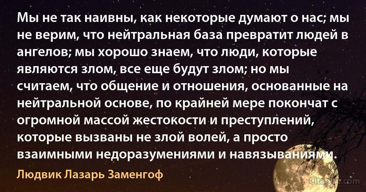 Мы не так наивны, как некоторые думают о нас; мы не верим, что нейтральная база превратит людей в ангелов; мы хорошо знаем, что люди, которые являются злом, все еще будут злом; но мы считаем, что общение и отношения, основанные на нейтральной основе, по крайней мере покончат с огромной массой жестокости и преступлений, которые вызваны не злой волей, а просто взаимными недоразумениями и навязываниями. (Людвик Лазарь Заменгоф)