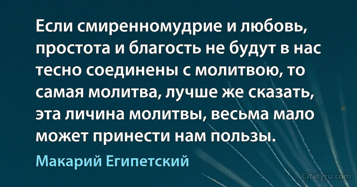 Если смиренномудрие и любовь, простота и благость не будут в нас тесно соединены с молитвою, то самая молитва, лучше же сказать, эта личина молитвы, весьма мало может принести нам пользы. (Макарий Египетский)