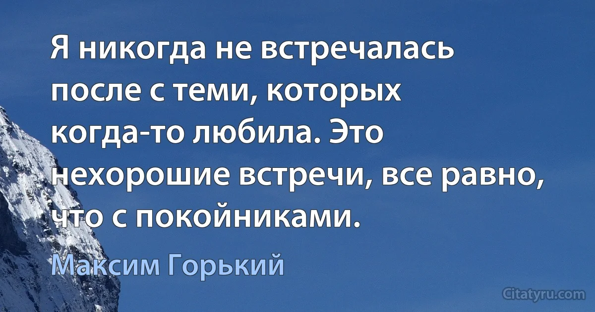 Я никогда не встречалась после с теми, которых когда-то любила. Это нехорошие встречи, все равно, что с покойниками. (Максим Горький)