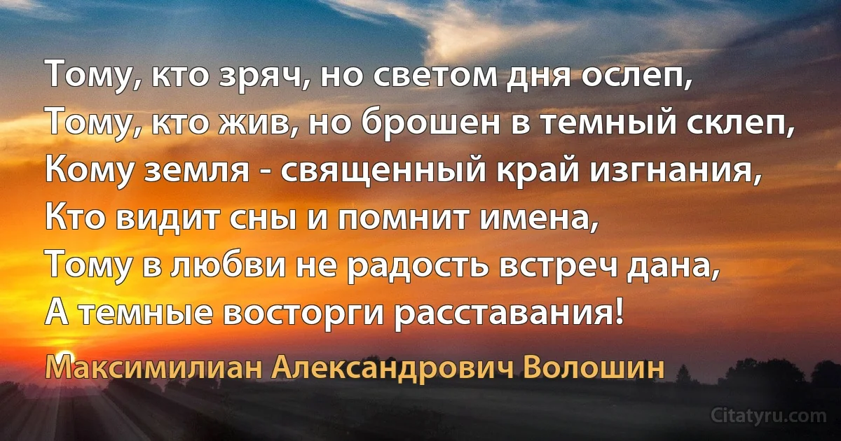 Тому, кто зряч, но светом дня ослеп,
Тому, кто жив, но брошен в темный склеп,
Кому земля - священный край изгнания,
Кто видит сны и помнит имена, 
Тому в любви не радость встреч дана, 
А темные восторги расставания! (Максимилиан Александрович Волошин)