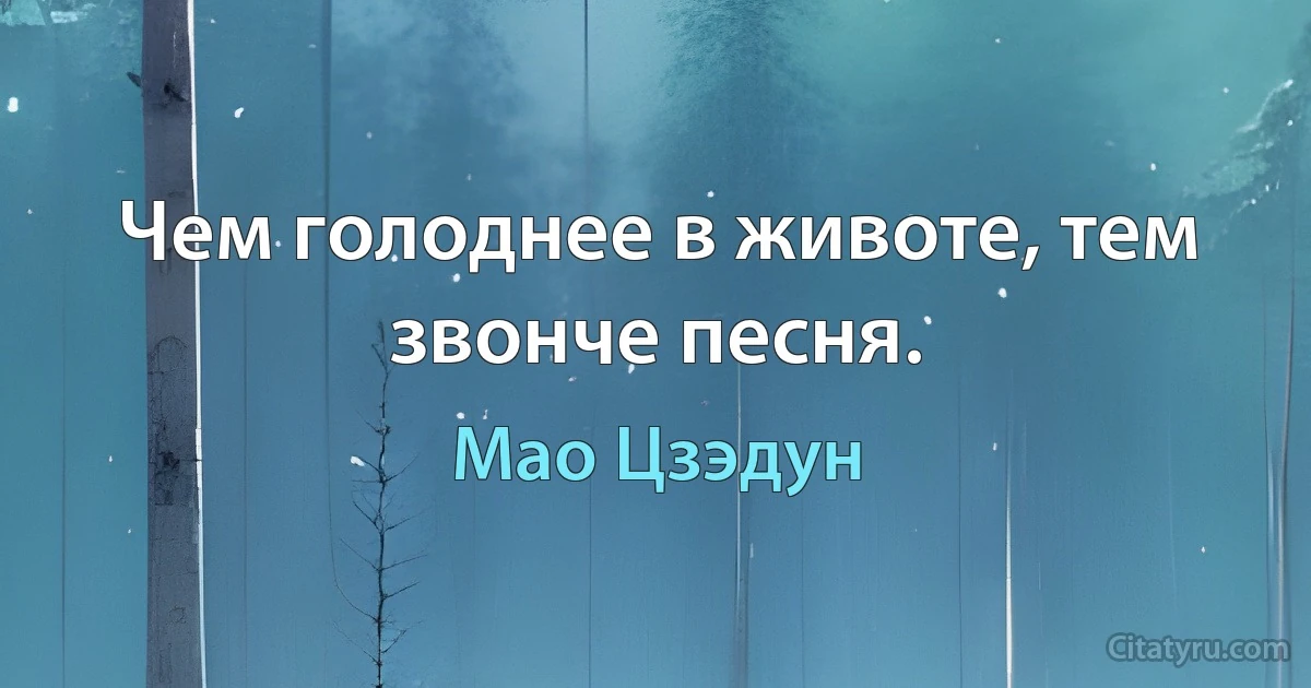 Чем голоднее в животе, тем звонче песня. (Мао Цзэдун)