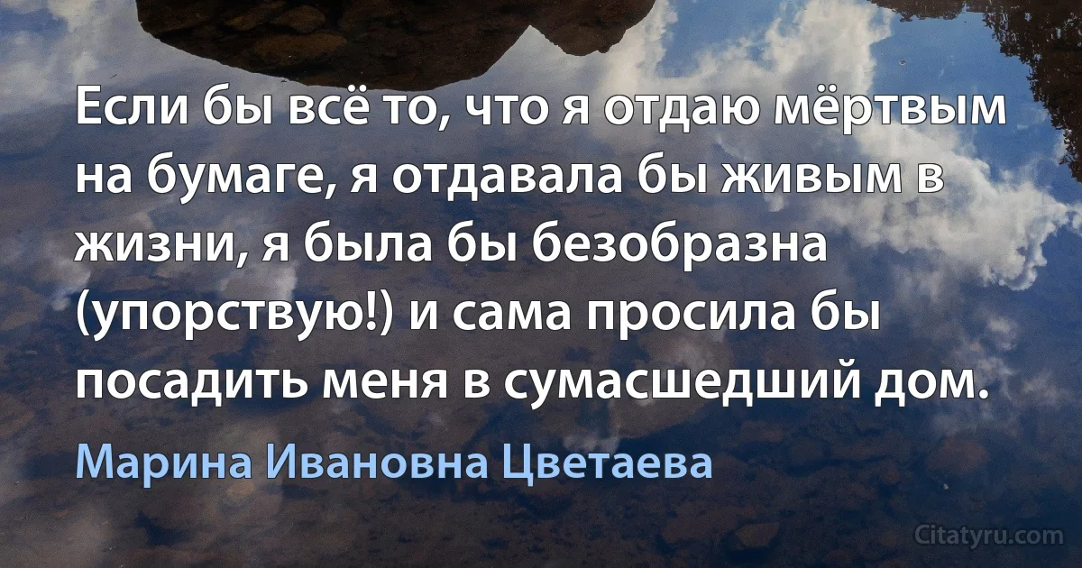 Если бы всё то, что я отдаю мёртвым на бумаге, я отдавала бы живым в жизни, я была бы безобразна (упорствую!) и сама просила бы посадить меня в сумасшедший дом. (Марина Ивановна Цветаева)