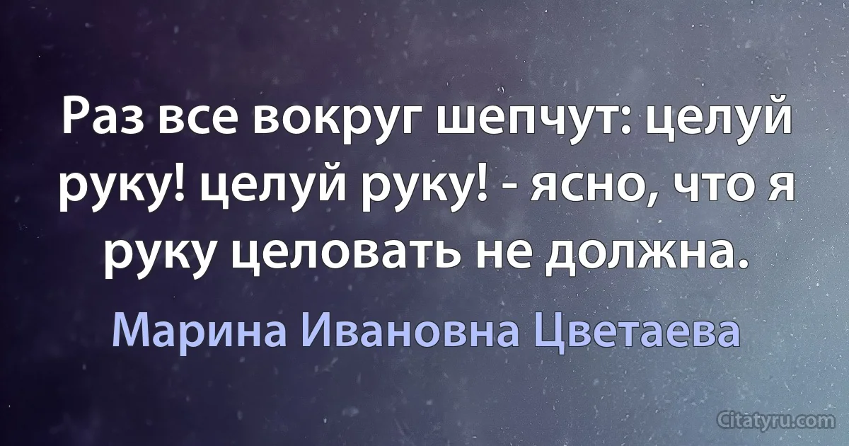 Раз все вокруг шепчут: целуй руку! целуй руку! - ясно, что я руку целовать не должна. (Марина Ивановна Цветаева)