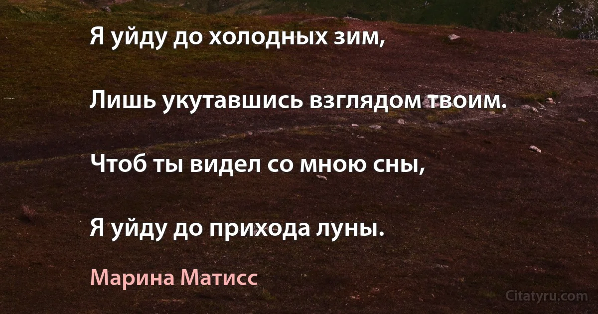 Я уйду до холодных зим,

Лишь укутавшись взглядом твоим.

Чтоб ты видел со мною сны,

Я уйду до прихода луны. (Марина Матисс)