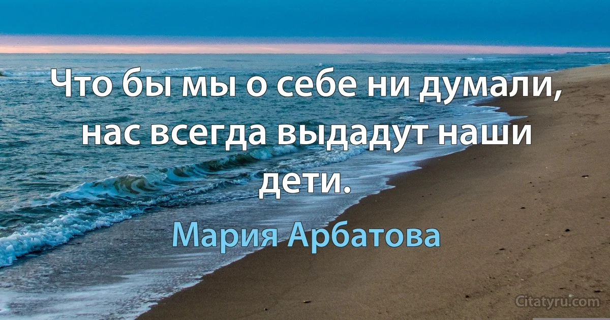 Что бы мы о себе ни думали, нас всегда выдадут наши дети. (Мария Арбатова)