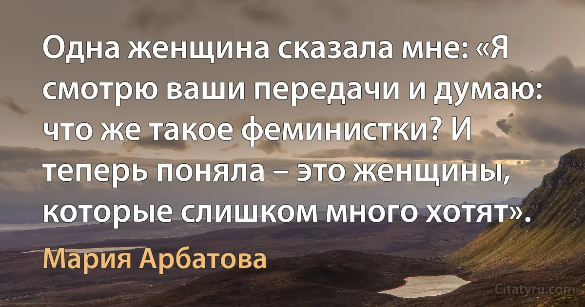 Одна женщина сказала мне: «Я смотрю ваши передачи и думаю: что же такое феминистки? И теперь поняла – это женщины, которые слишком много хотят». (Мария Арбатова)