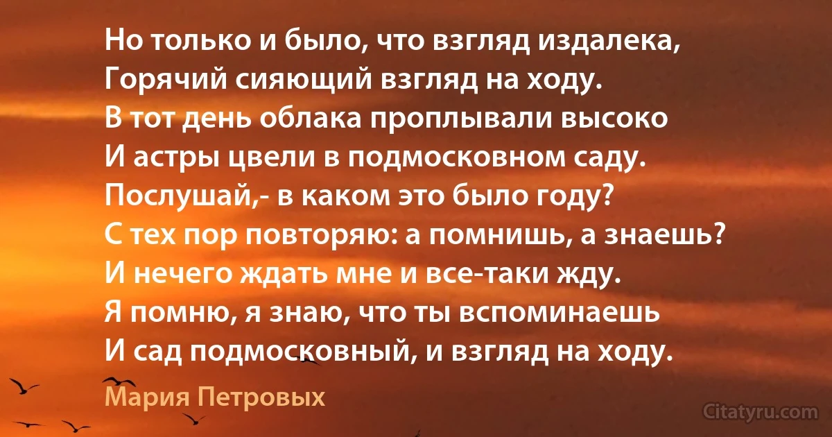 Но только и было, что взгляд издалека,
Горячий сияющий взгляд на ходу.
В тот день облака проплывали высоко
И астры цвели в подмосковном саду.
Послушай,- в каком это было году?
С тех пор повторяю: а помнишь, а знаешь?
И нечего ждать мне и все-таки жду.
Я помню, я знаю, что ты вспоминаешь
И сад подмосковный, и взгляд на ходу. (Мария Петровых)