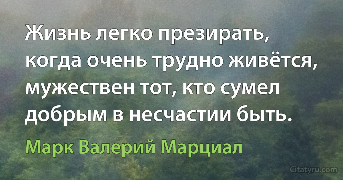 Жизнь легко презирать, когда очень трудно живётся, мужествен тот, кто сумел добрым в несчастии быть. (Марк Валерий Марциал)