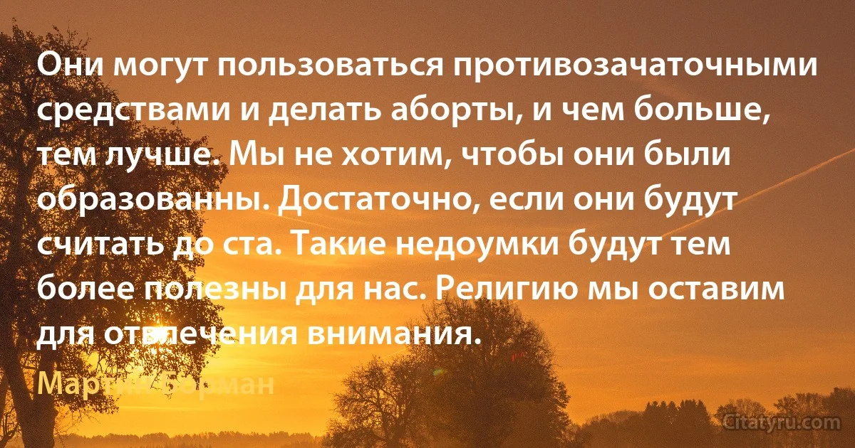 Они могут пользоваться противозачаточными средствами и делать аборты, и чем больше, тем лучше. Мы не хотим, чтобы они были образованны. Достаточно, если они будут считать до ста. Такие недоумки будут тем более полезны для нас. Религию мы оставим для отвлечения внимания. (Мартин Борман)