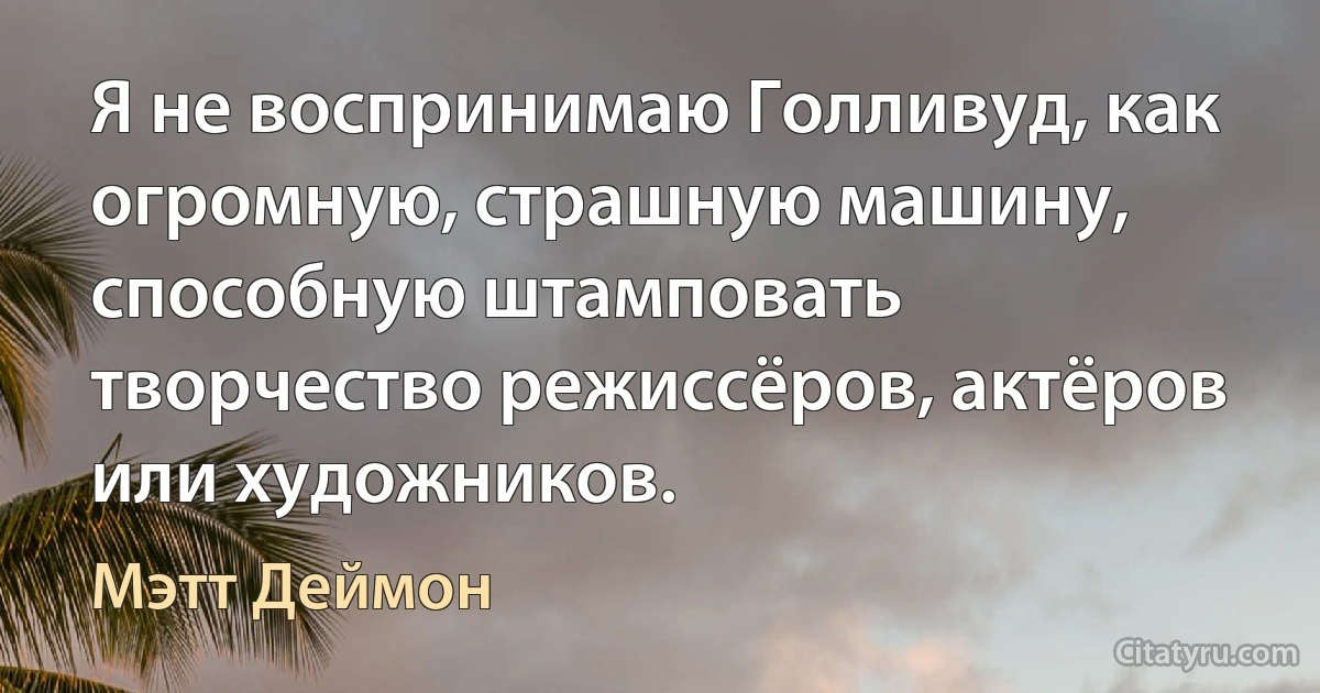 Я не воспринимаю Голливуд, как огромную, страшную машину, способную штамповать творчество режиссёров, актёров или художников. (Мэтт Деймон)