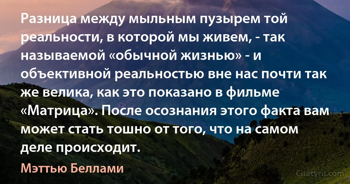 Разница между мыльным пузырем той реальности, в которой мы живем, - так называемой «обычной жизнью» - и объективной реальностью вне нас почти так же велика, как это показано в фильме «Матрица». После осознания этого факта вам может стать тошно от того, что на самом деле происходит. (Мэттью Беллами)