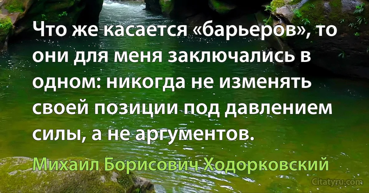 Что же касается «барьеров», то они для меня заключались в одном: никогда не изменять своей позиции под давлением силы, а не аргументов. (Михаил Борисович Ходорковский)