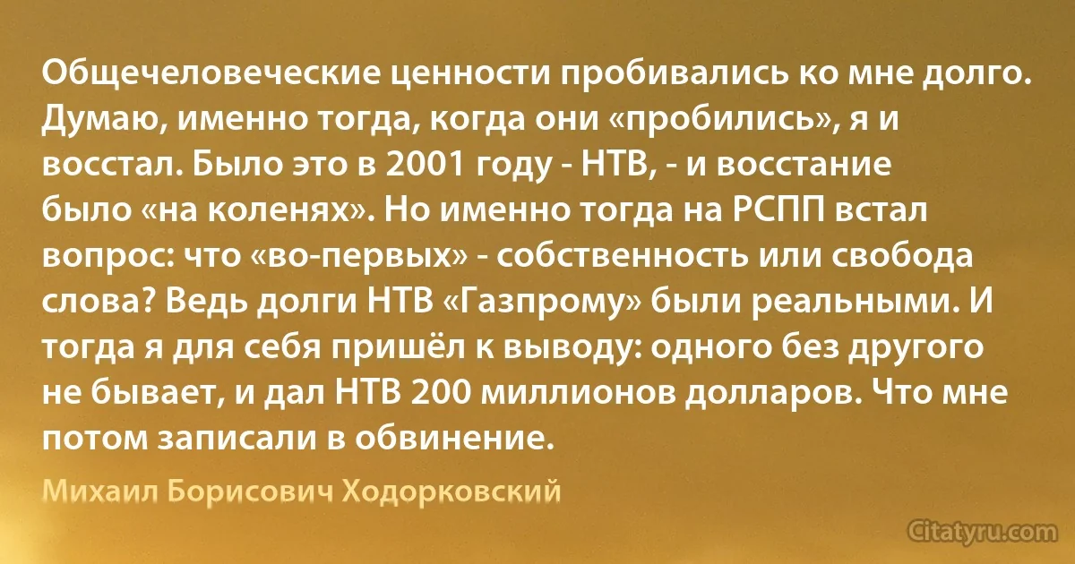 Общечеловеческие ценности пробивались ко мне долго. Думаю, именно тогда, когда они «пробились», я и восстал. Было это в 2001 году - НТВ, - и восстание было «на коленях». Но именно тогда на РСПП встал вопрос: что «во-первых» - собственность или свобода слова? Ведь долги НТВ «Газпрому» были реальными. И тогда я для себя пришёл к выводу: одного без другого не бывает, и дал НТВ 200 миллионов долларов. Что мне потом записали в обвинение. (Михаил Борисович Ходорковский)