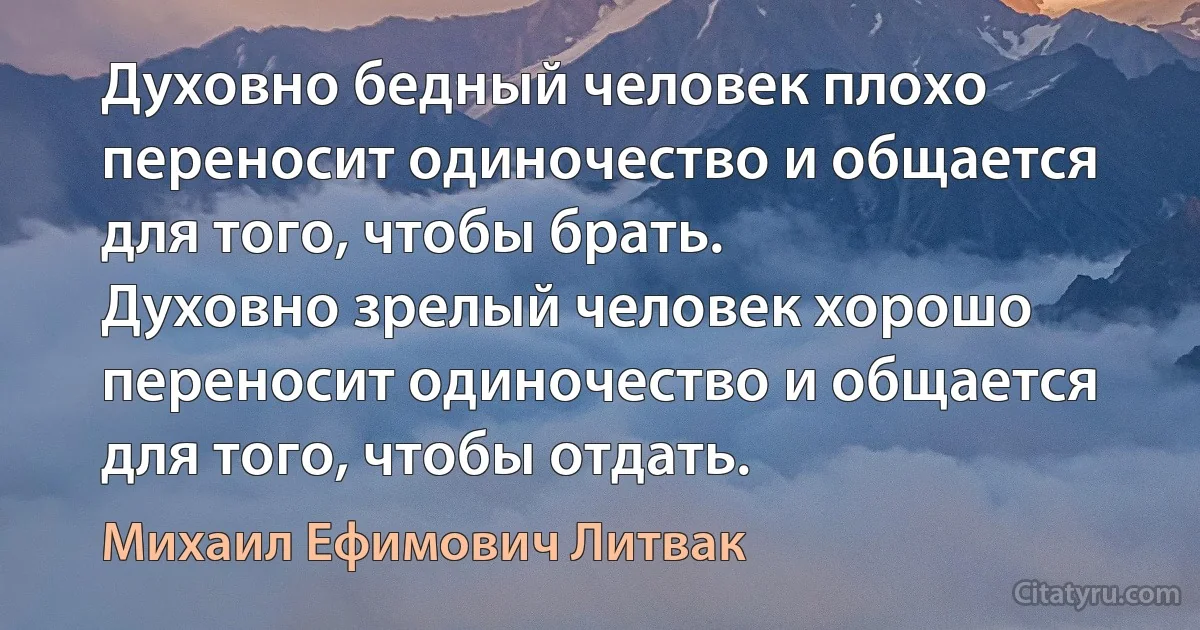 Духовно бедный человек плохо переносит одиночество и общается для того, чтобы брать.
Духовно зрелый человек хорошо переносит одиночество и общается для того, чтобы отдать. (Михаил Ефимович Литвак)