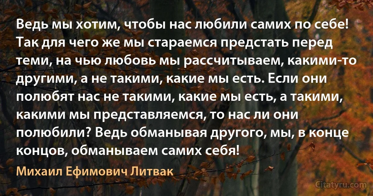 Ведь мы хотим, чтобы нас любили самих по себе! Так для чего же мы стараемся предстать перед теми, на чью любовь мы рассчитываем, какими-то другими, а не такими, какие мы есть. Если они полюбят нас не такими, какие мы есть, а такими, какими мы представляемся, то нас ли они полюбили? Ведь обманывая другого, мы, в конце концов, обманываем самих себя! (Михаил Ефимович Литвак)