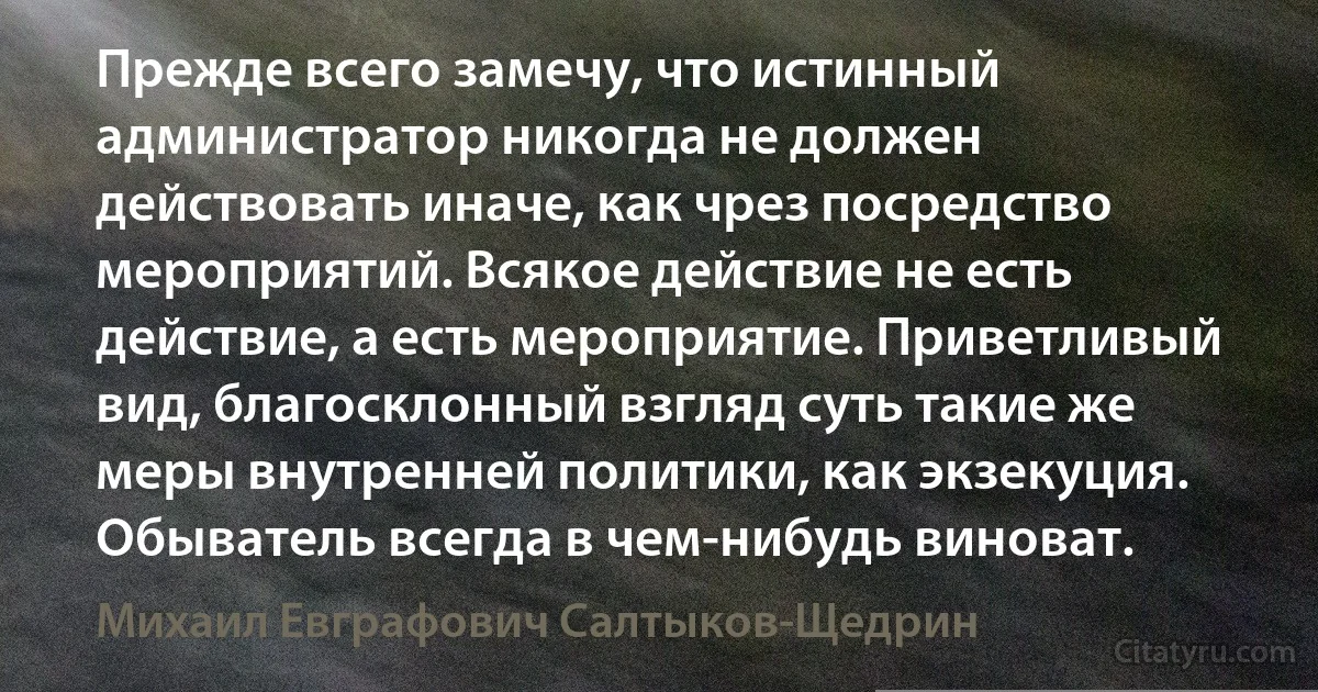 Прежде всего замечу, что истинный администратор никогда не должен действовать иначе, как чрез посредство мероприятий. Всякое действие не есть действие, а есть мероприятие. Приветливый вид, благосклонный взгляд суть такие же меры внутренней политики, как экзекуция. Обыватель всегда в чем-нибудь виноват. (Михаил Евграфович Салтыков-Щедрин)