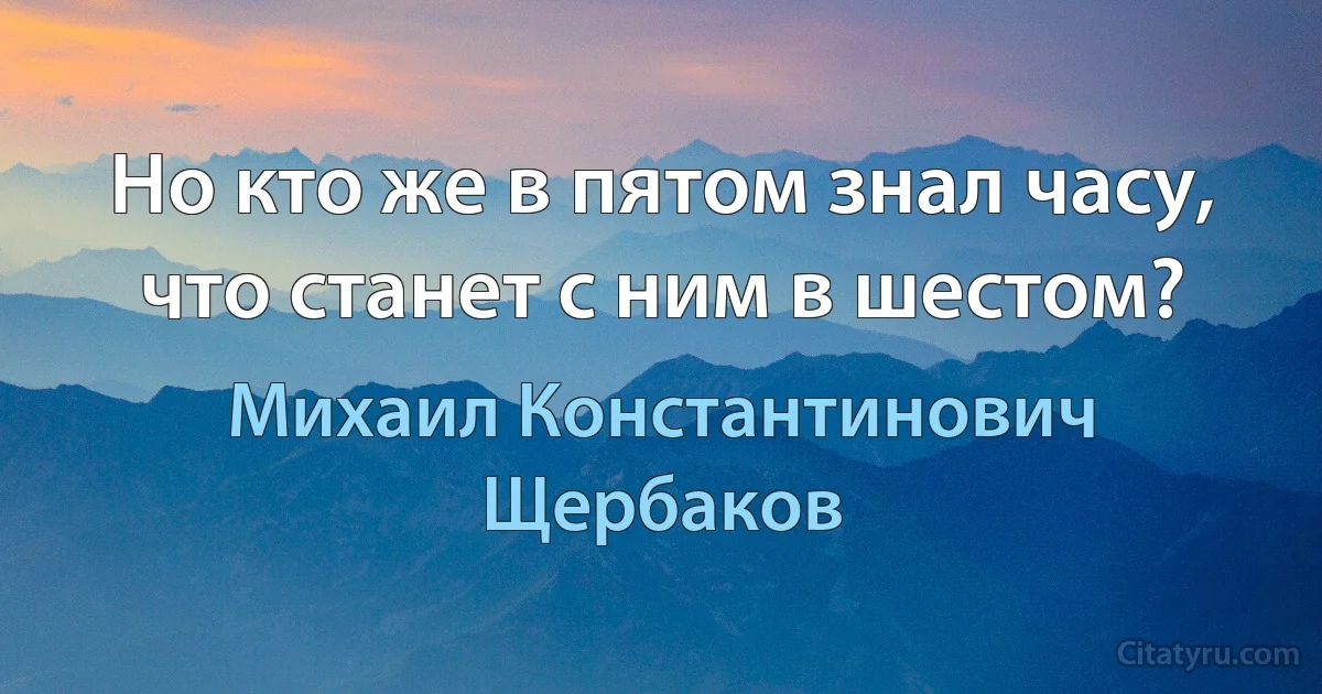 Но кто же в пятом знал часу, что станет с ним в шестом? (Михаил Константинович Щербаков)