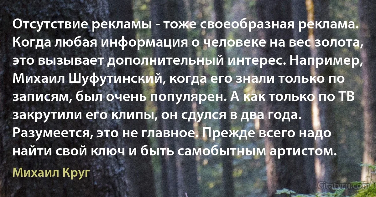 Отсутствие рекламы - тоже своеобразная реклама. Когда любая информация о человеке на вес золота, это вызывает дополнительный интерес. Например, Михаил Шуфутинский, когда его знали только по записям, был очень популярен. А как только по ТВ закрутили его клипы, он сдулся в два года. Разумеется, это не главное. Прежде всего надо найти свой ключ и быть самобытным артистом. (Михаил Круг)