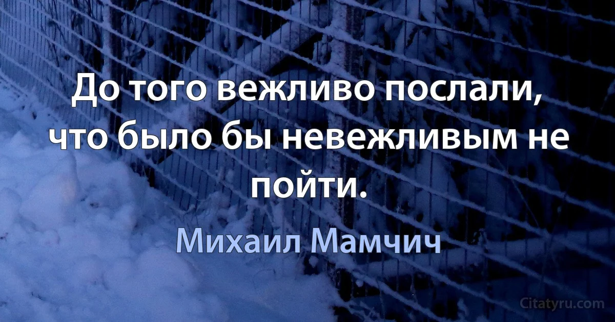 До того вежливо послали, что было бы невежливым не пойти. (Михаил Мамчич)