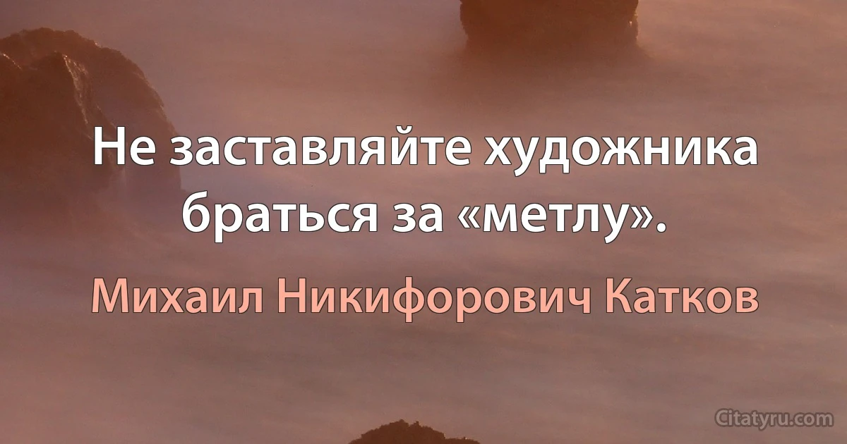 Не заставляйте художника браться за «метлу». (Михаил Никифорович Катков)