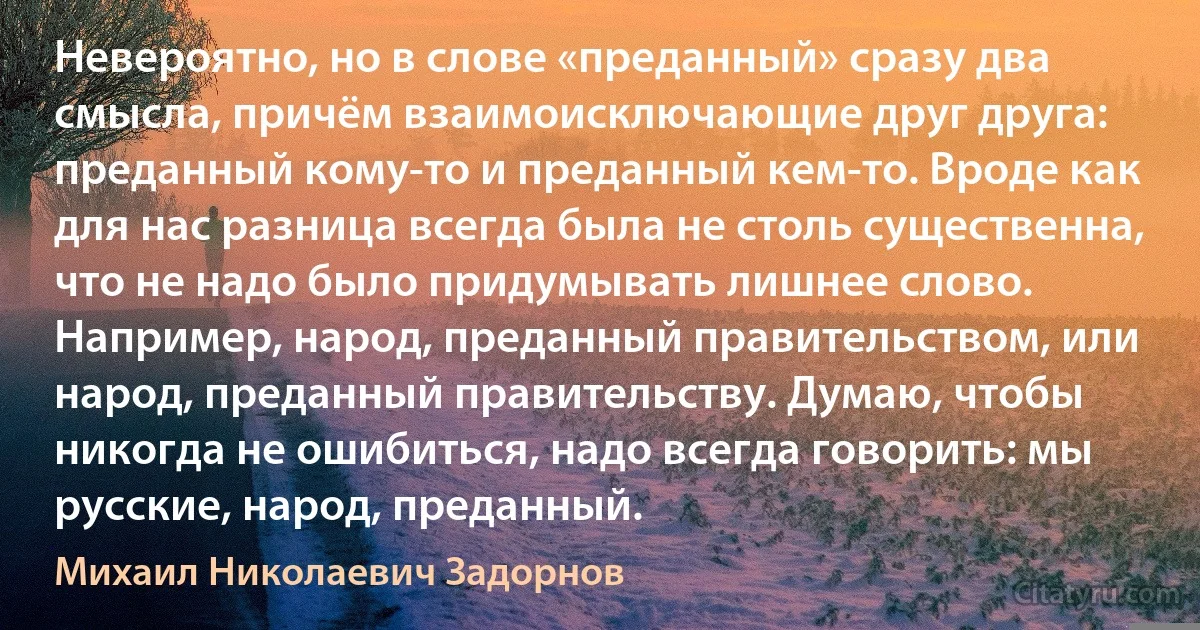 Невероятно, но в слове «преданный» сразу два смысла, причём взаимоисключающие друг друга: преданный кому-то и преданный кем-то. Вроде как для нас разница всегда была не столь существенна, что не надо было придумывать лишнее слово. Например, народ, преданный правительством, или народ, преданный правительству. Думаю, чтобы никогда не ошибиться, надо всегда говорить: мы русские, народ, преданный. (Михаил Николаевич Задорнов)