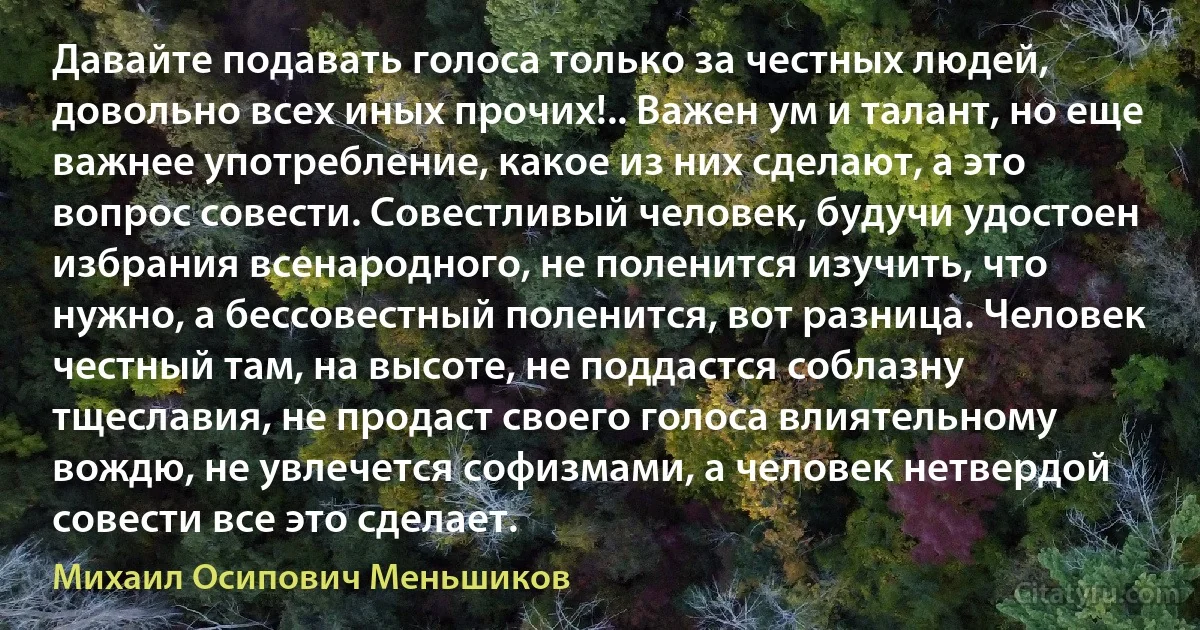 Давайте подавать голоса только за честных людей, довольно всех иных прочих!.. Важен ум и талант, но еще важнее употребление, какое из них сделают, а это вопрос совести. Совестливый человек, будучи удостоен избрания всенародного, не поленится изучить, что нужно, а бессовестный поленится, вот разница. Человек честный там, на высоте, не поддастся соблазну тщеславия, не продаст своего голоса влиятельному вождю, не увлечется софизмами, а человек нетвердой совести все это сделает. (Михаил Осипович Меньшиков)