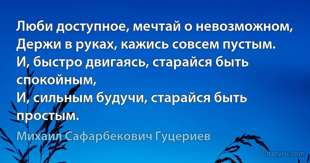 Люби доступное, мечтай о невозможном,
Держи в руках, кажись совсем пустым.
И, быстро двигаясь, старайся быть спокойным,
И, сильным будучи, старайся быть простым. (Михаил Сафарбекович Гуцериев)