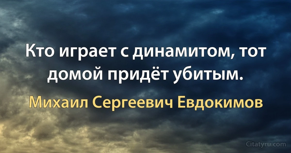 Кто играет с динамитом, тот домой придёт убитым. (Михаил Сергеевич Евдокимов)