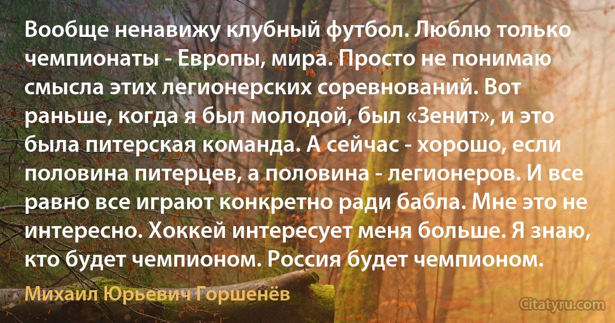 Вообще ненавижу клубный футбол. Люблю только чемпионаты - Европы, мира. Просто не понимаю смысла этих легионерских соревнований. Вот раньше, когда я был молодой, был «Зенит», и это была питерская команда. А сейчас - хорошо, если половина питерцев, а половина - легионеров. И все равно все играют конкретно ради бабла. Мне это не интересно. Хоккей интересует меня больше. Я знаю, кто будет чемпионом. Россия будет чемпионом. (Михаил Юрьевич Горшенёв)