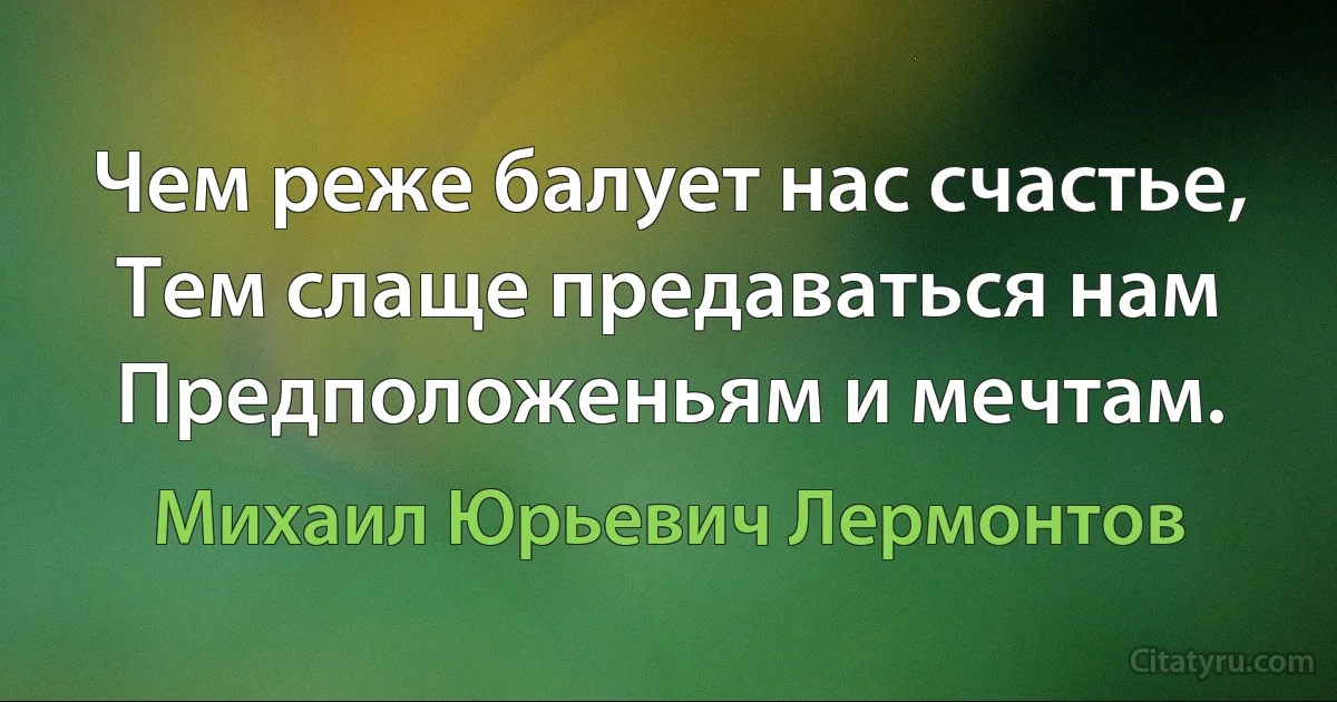 Чем реже балует нас счастье,
Тем слаще предаваться нам
Предположеньям и мечтам. (Михаил Юрьевич Лермонтов)