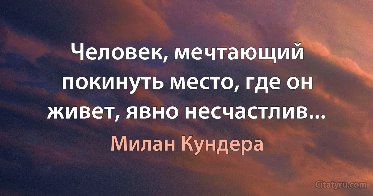 Человек, мечтающий покинуть место, где он живет, явно несчастлив... (Милан Кундера)