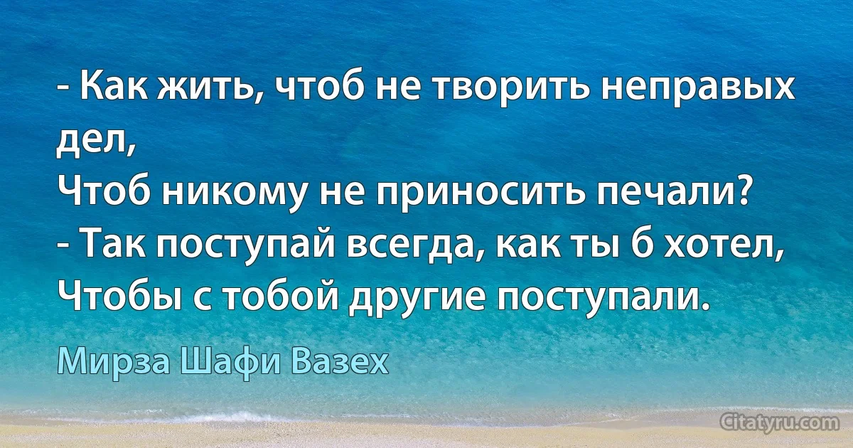 - Как жить, чтоб не творить неправых дел,
Чтоб никому не приносить печали?
- Так поступай всегда, как ты б хотел,
Чтобы с тобой другие поступали. (Мирза Шафи Вазех)