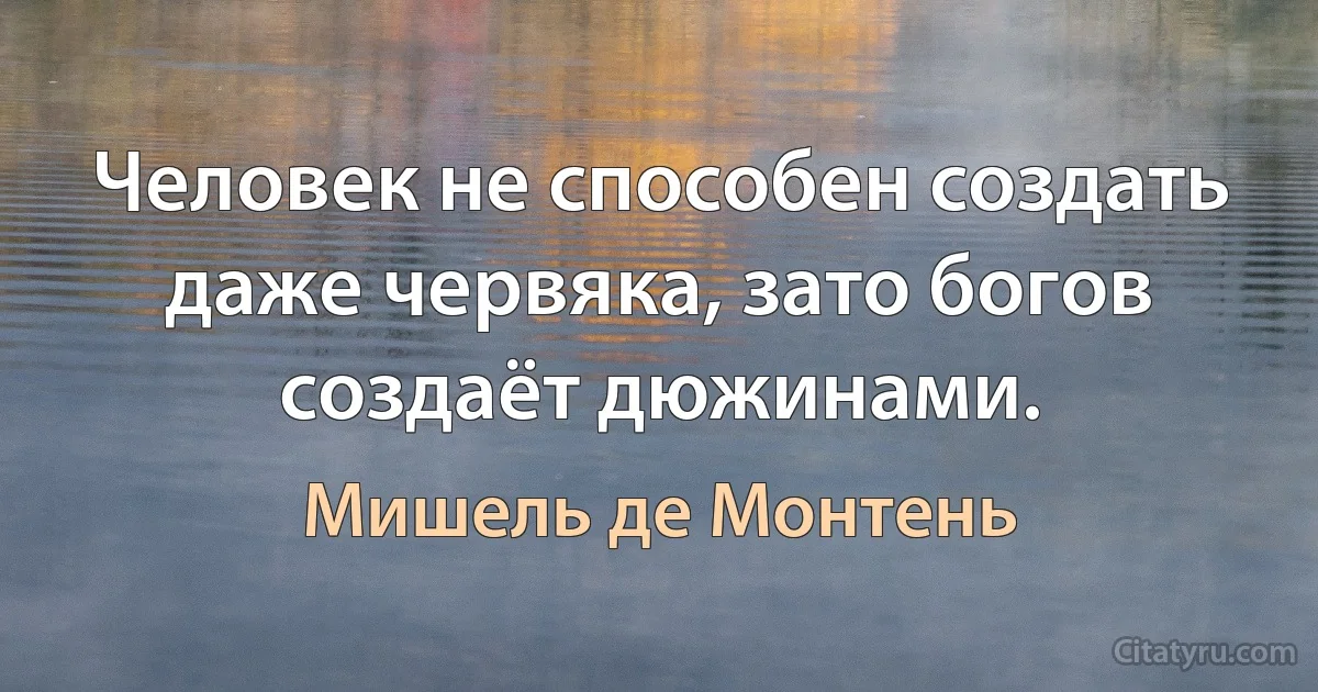 Человек не способен создать даже червяка, зато богов создаёт дюжинами. (Мишель де Монтень)