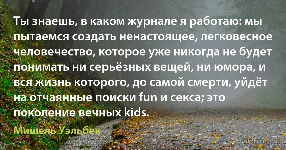 Ты знаешь, в каком журнале я работаю: мы пытаемся создать ненастоящее, легковесное человечество, которое уже никогда не будет понимать ни серьёзных вещей, ни юмора, и вся жизнь которого, до самой смерти, уйдёт на отчаянные поиски fun и секса; это поколение вечных kids. (Мишель Уэльбек)