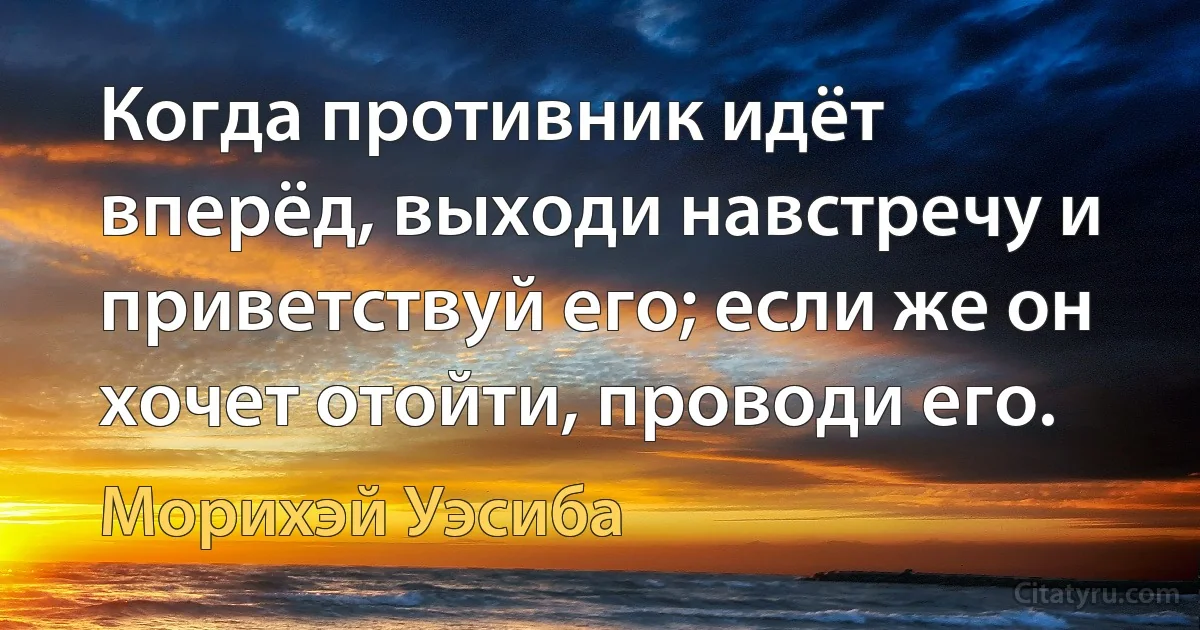 Когда противник идёт вперёд, выходи навстречу и приветствуй его; если же он хочет отойти, проводи его. (Морихэй Уэсиба)