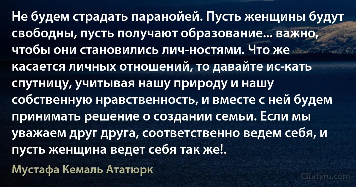 Не будем страдать паранойей. Пусть женщины будут свободны, пусть получают образование... важно, чтобы они становились лич­ностями. Что же касается личных отношений, то давайте ис­кать спутницу, учитывая нашу природу и нашу собственную нравственность, и вместе с ней будем принимать решение о создании семьи. Если мы уважаем друг друга, соответственно ведем себя, и пусть женщина ведет себя так же!. (Мустафа Кемаль Ататюрк)