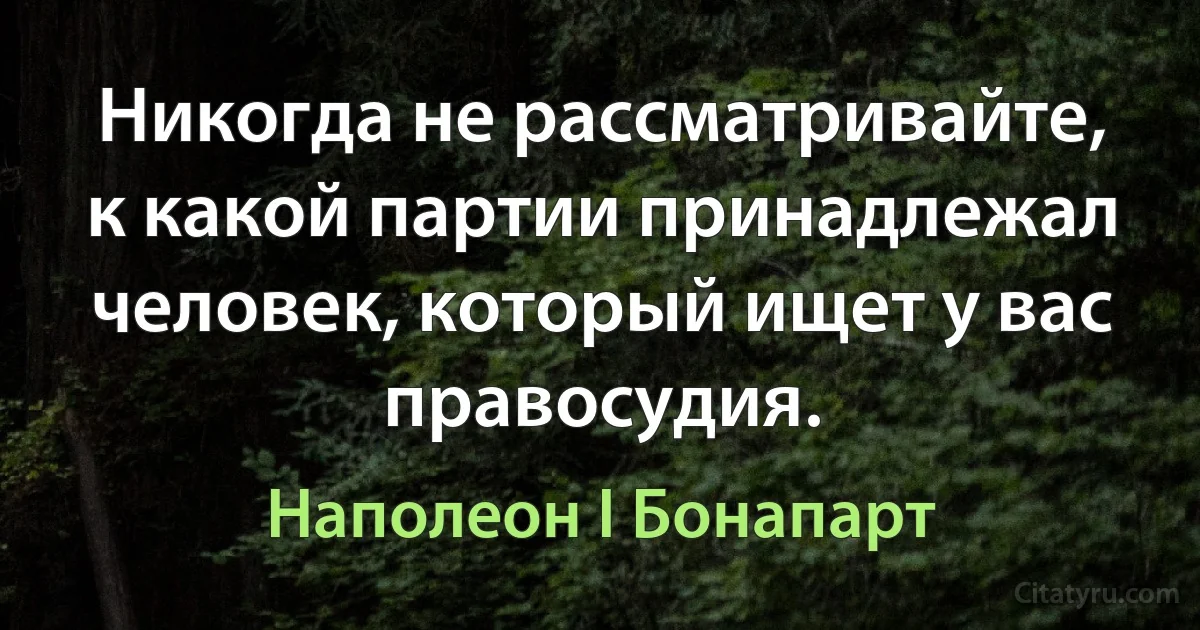 Никогда не рассматривайте, к какой партии принадлежал человек, который ищет у вас правосудия. (Наполеон I Бонапарт)