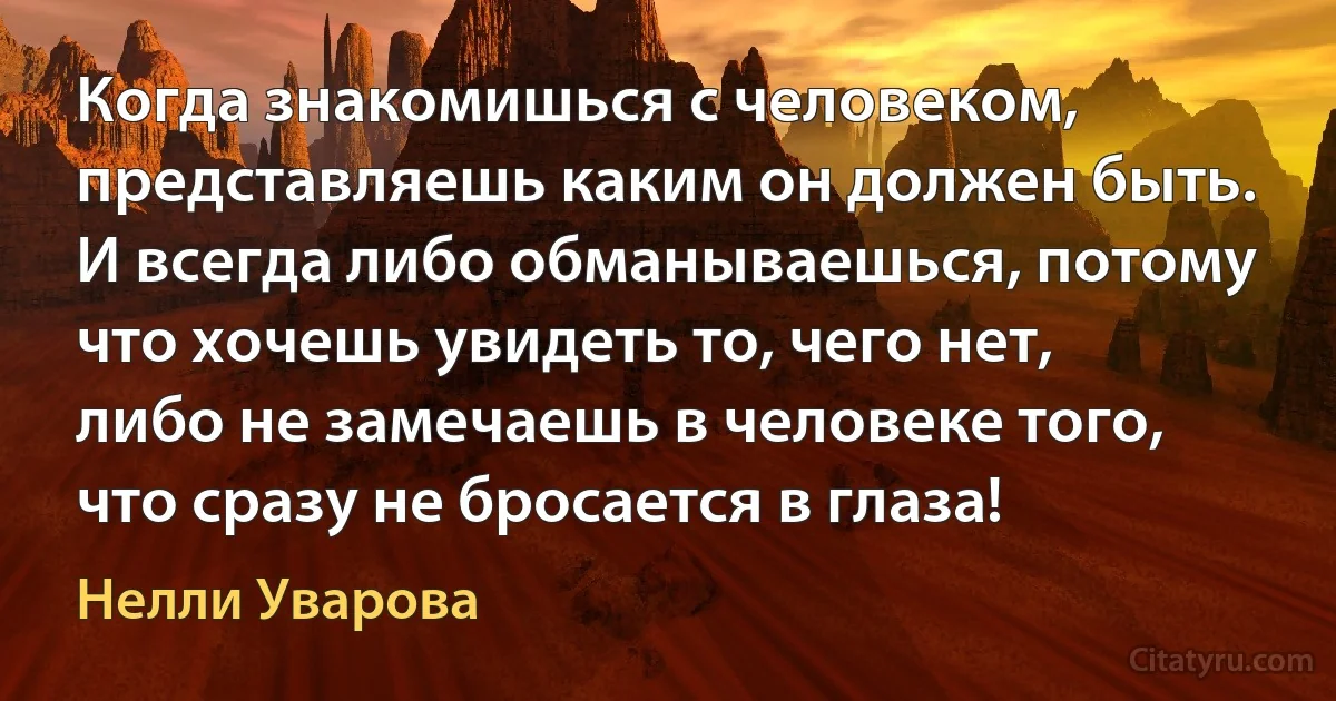 Когда знакомишься с человеком, представляешь каким он должен быть. И всегда либо обманываешься, потому что хочешь увидеть то, чего нет, либо не замечаешь в человеке того, что сразу не бросается в глаза! (Нелли Уварова)