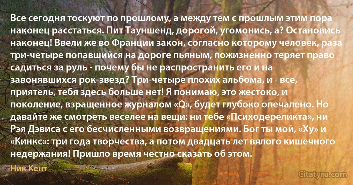 Все сегодня тоскуют по прошлому, а между тем с прошлым этим пора наконец расстаться. Пит Тауншенд, дорогой, угомонись, а? Остановись наконец! Ввели же во Франции закон, согласно которому человек, раза три-четыре попавшийся на дороге пьяным, пожизненно теряет право садиться за руль - почему бы не распространить его и на завонявшихся рок-звезд? Три-четыре плохих альбома, и - все, приятель, тебя здесь больше нет! Я понимаю, это жестоко, и поколение, взращенное журналом «Q», будет глубоко опечалено. Но давайте же смотреть веселее на вещи: ни тебе «Психодереликта», ни Рэя Дэвиса с его бесчисленными возвращениями. Бог ты мой, «Ху» и «Кинкс»: три года творчества, а потом двадцать лет вялого кишечного недержания! Пришло время честно сказать об этом. (Ник Кент)