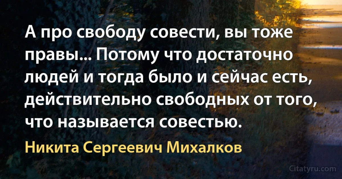 А про свободу совести, вы тоже правы... Потому что достаточно людей и тогда было и сейчас есть, действительно свободных от того, что называется совестью. (Никита Сергеевич Михалков)